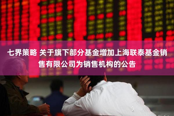 七界策略 关于旗下部分基金增加上海联泰基金销售有限公司为销售机构的公告