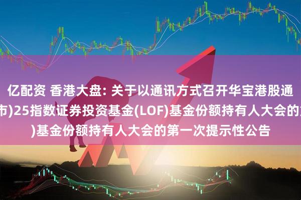 亿配资 香港大盘: 关于以通讯方式召开华宝港股通恒生中国(香港上市)25指数证券投资基金(LOF)基金份额持有人大会的第一次提示性公告