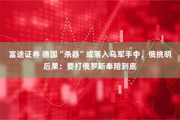 富途证券 德国“杀器”或落入乌军手中，俄挑明后果：要打俄罗斯奉陪到底