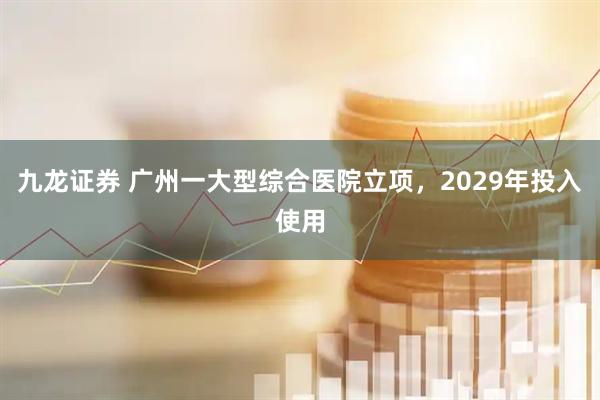 九龙证券 广州一大型综合医院立项，2029年投入使用