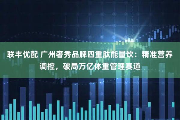 联丰优配 广州奢秀品牌四重肽能量饮：精准营养调控，破局万亿体重管理赛道