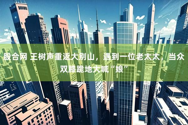 股合网 王树声重返大别山，遇到一位老太太，当众双膝跪地大喊“娘”