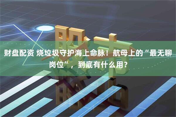财盘配资 烧垃圾守护海上命脉！航母上的“最无聊岗位”，到底有什么用？