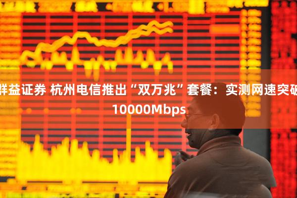 群益证券 杭州电信推出“双万兆”套餐：实测网速突破10000Mbps