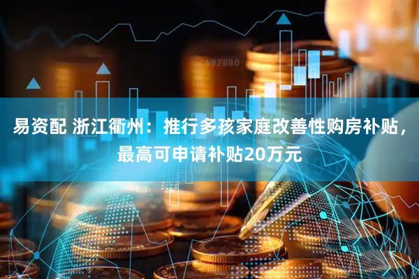 易资配 浙江衢州：推行多孩家庭改善性购房补贴，最高可申请补贴20万元
