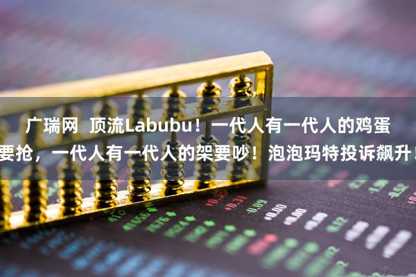 广瑞网  顶流Labubu！一代人有一代人的鸡蛋要抢，一代人有一代人的架要吵！泡泡玛特投诉飙升！