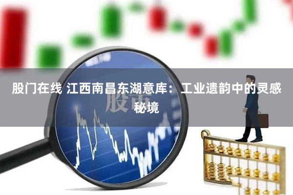 股门在线 江西南昌东湖意库：工业遗韵中的灵感秘境