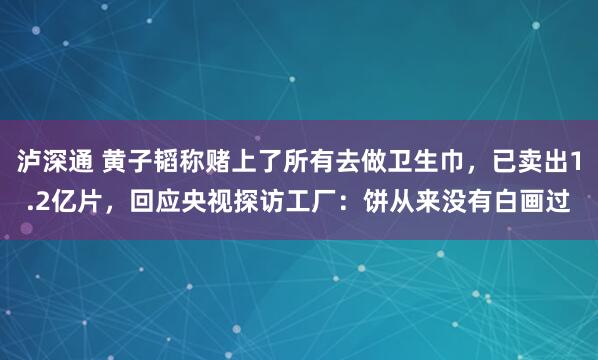 泸深通 黄子韬称赌上了所有去做卫生巾，已卖出1.2亿片，回应央视探访工厂：饼从来没有白画过