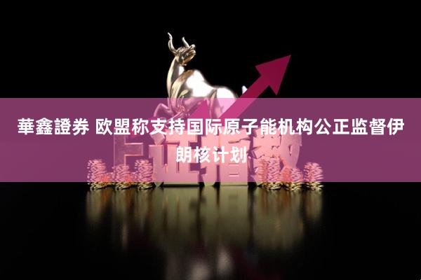 華鑫證券 欧盟称支持国际原子能机构公正监督伊朗核计划