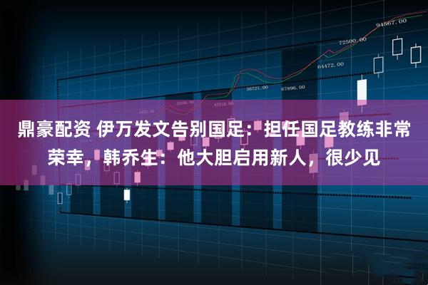 鼎豪配资 伊万发文告别国足：担任国足教练非常荣幸，韩乔生：他大胆启用新人，很少见