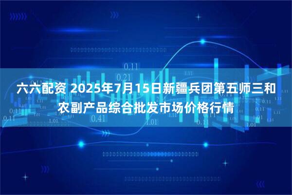 六六配资 2025年7月15日新疆兵团第五师三和农副产品综合批发市场价格行情