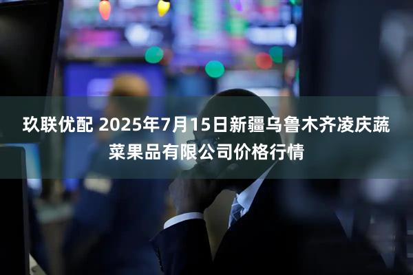 玖联优配 2025年7月15日新疆乌鲁木齐凌庆蔬菜果品有限公司价格行情