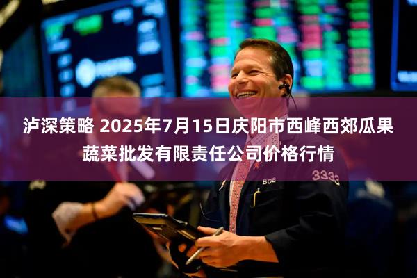 泸深策略 2025年7月15日庆阳市西峰西郊瓜果蔬菜批发有限责任公司价格行情