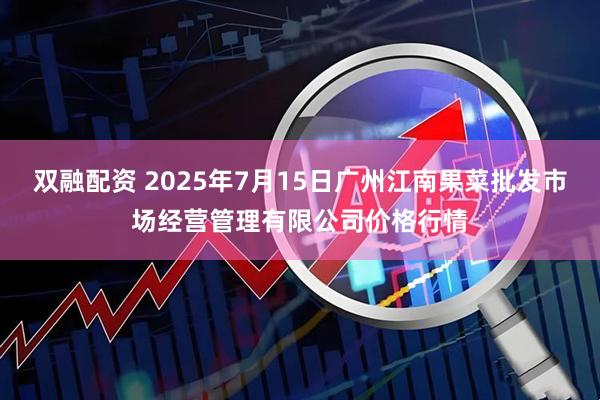双融配资 2025年7月15日广州江南果菜批发市场经营管理有限公司价格行情