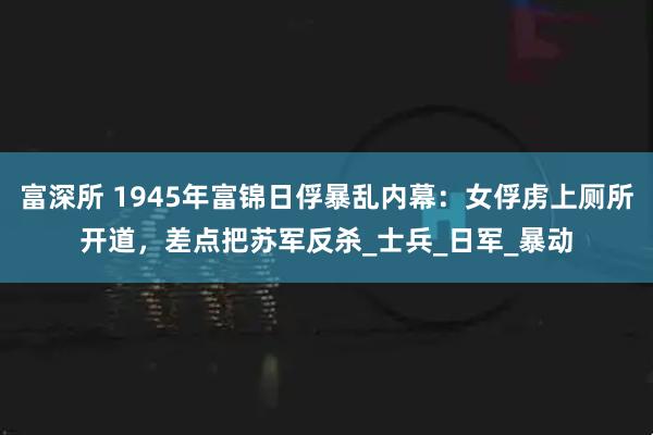 富深所 1945年富锦日俘暴乱内幕：女俘虏上厕所开道，差点把苏军反杀_士兵_日军_暴动
