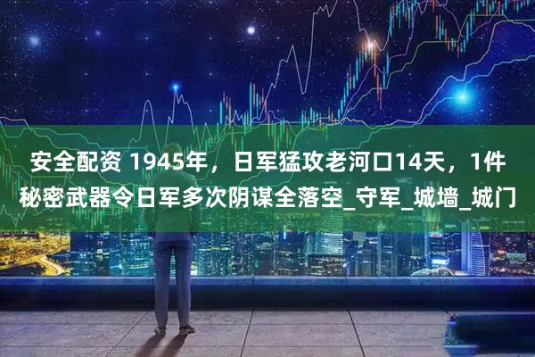 安全配资 1945年，日军猛攻老河口14天，1件秘密武器令日军多次阴谋全落空_守军_城墙_城门