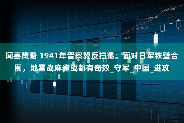 闻喜策略 1941年晋察冀反扫荡：面对日军铁壁合围，地雷战麻雀战都有奇效_守军_中国_进攻