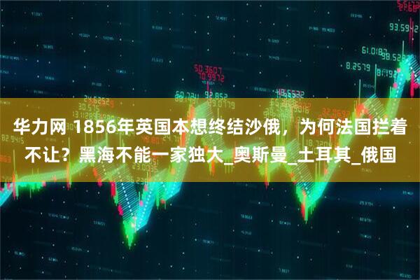华力网 1856年英国本想终结沙俄，为何法国拦着不让？黑海不能一家独大_奥斯曼_土耳其_俄国
