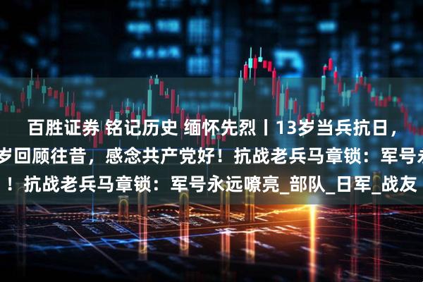百胜证券 铭记历史 缅怀先烈丨13岁当兵抗日，个头还没有枪高；101岁回顾往昔，感念共产党好！抗战老兵马章锁：军号永远嘹亮_部队_日军_战友
