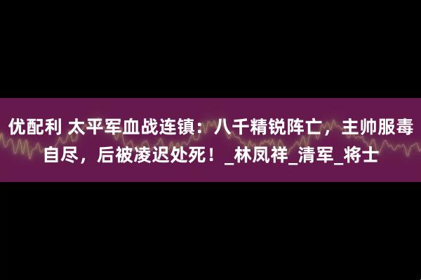 优配利 太平军血战连镇：八千精锐阵亡，主帅服毒自尽，后被凌迟处死！_林凤祥_清军_将士
