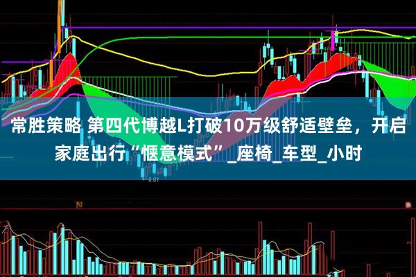 常胜策略 第四代博越L打破10万级舒适壁垒，开启家庭出行“惬意模式”_座椅_车型_小时