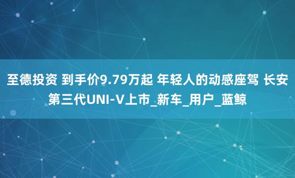 至德投资 到手价9.79万起 年轻人的动感座驾 长安第三代UNI-V上市_新车_用户_蓝鲸