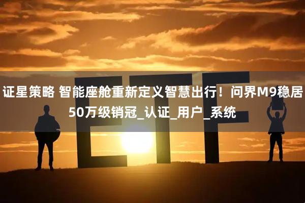 证星策略 智能座舱重新定义智慧出行！问界M9稳居50万级销冠_认证_用户_系统
