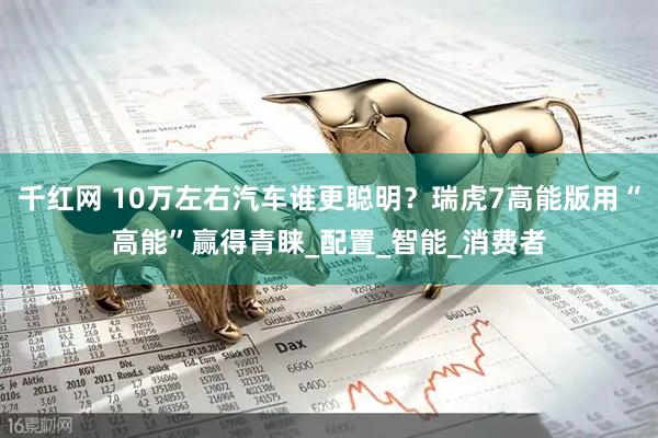 千红网 10万左右汽车谁更聪明？瑞虎7高能版用“高能”赢得青睐_配置_智能_消费者