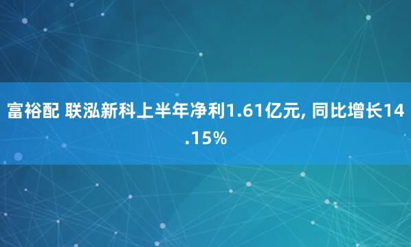 富裕配 联泓新科上半年净利1.61亿元, 同比增长14.15%
