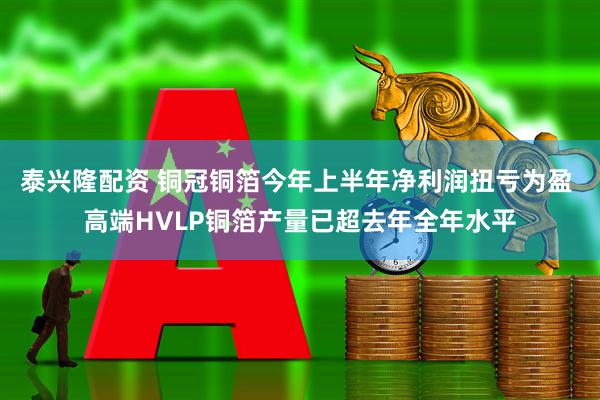 泰兴隆配资 铜冠铜箔今年上半年净利润扭亏为盈 高端HVLP铜箔产量已超去年全年水平