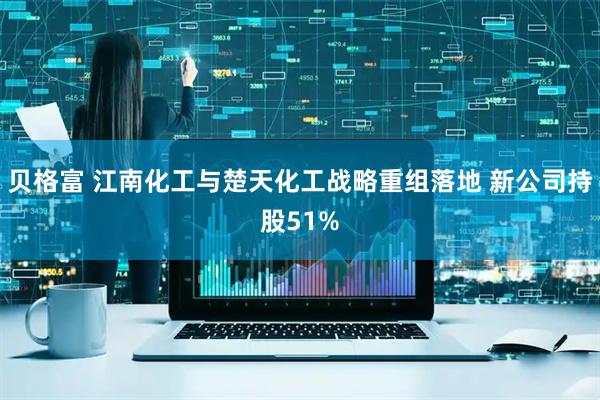贝格富 江南化工与楚天化工战略重组落地 新公司持股51%