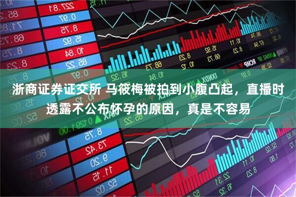 浙商证券证交所 马筱梅被拍到小腹凸起，直播时透露不公布怀孕的原因，真是不容易