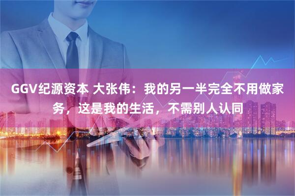 GGV纪源资本 大张伟：我的另一半完全不用做家务，这是我的生活，不需别人认同