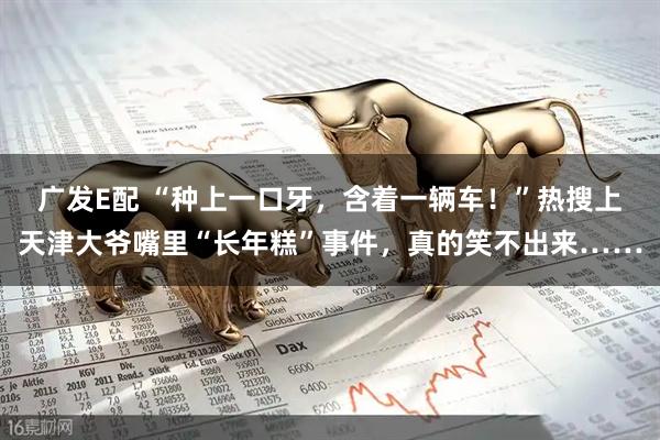 广发E配 “种上一口牙，含着一辆车！”热搜上天津大爷嘴里“长年糕”事件，真的笑不出来……
