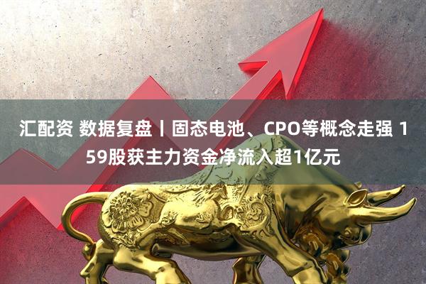 汇配资 数据复盘丨固态电池、CPO等概念走强 159股获主力资金净流入超1亿元