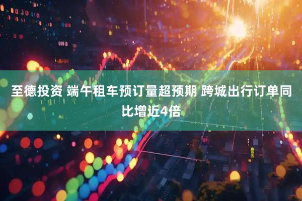 至德投资 端午租车预订量超预期 跨城出行订单同比增近4倍