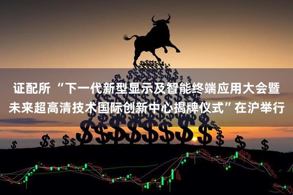 证配所 “下一代新型显示及智能终端应用大会暨未来超高清技术国际创新中心揭牌仪式”在沪举行