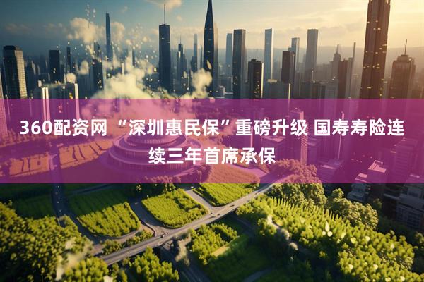 360配资网 “深圳惠民保”重磅升级 国寿寿险连续三年首席承保