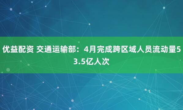 优益配资 交通运输部：4月完成跨区域人员流动量53.5亿人次