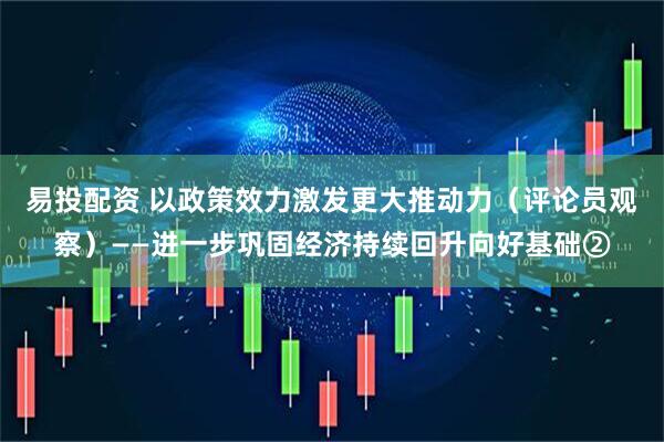 易投配资 以政策效力激发更大推动力（评论员观察）——进一步巩固经济持续回升向好基础②